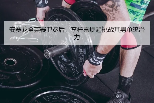 安赛龙全英赛卫冕后，李梓嘉崛起挑战其男单统治力