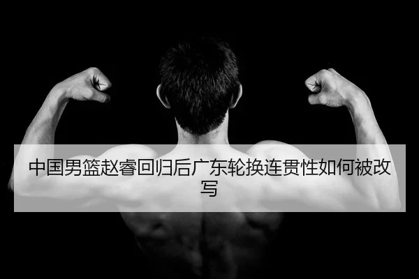 中国男篮赵睿回归后广东轮换连贯性如何被改写