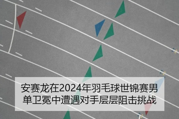 安赛龙在2024年羽毛球世锦赛男单卫冕中遭遇对手层层阻击挑战